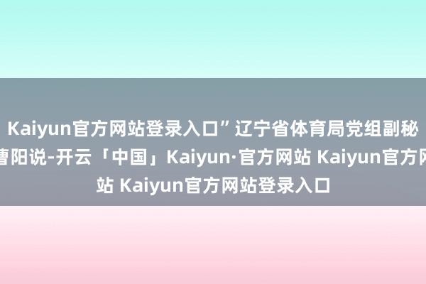 Kaiyun官方网站登录入口”辽宁省体育局党组副秘书、副局长曹阳说-开云「中国」Kaiyun·官方网站 Kaiyun官方网站登录入口