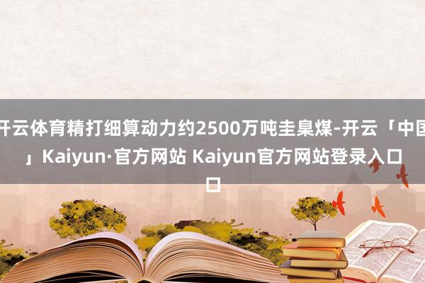 开云体育精打细算动力约2500万吨圭臬煤-开云「中国」Kaiyun·官方网站 Kaiyun官方网站登录入口