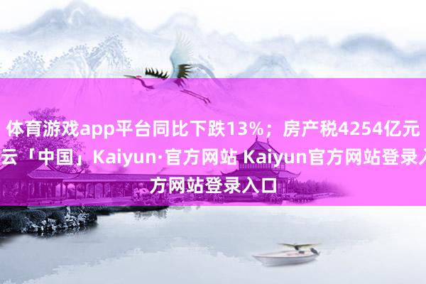 体育游戏app平台同比下跌13%；房产税4254亿元-开云「中国」Kaiyun·官方网站 Kaiyun官方网站登录入口