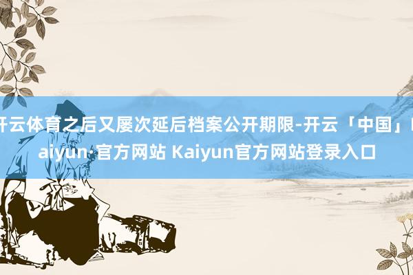 开云体育之后又屡次延后档案公开期限-开云「中国」Kaiyun·官方网站 Kaiyun官方网站登录入口