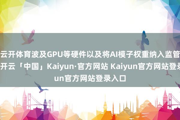 云开体育波及GPU等硬件以及将AI模子权重纳入监管领域-开云「中国」Kaiyun·官方网站 Kaiyun官方网站登录入口